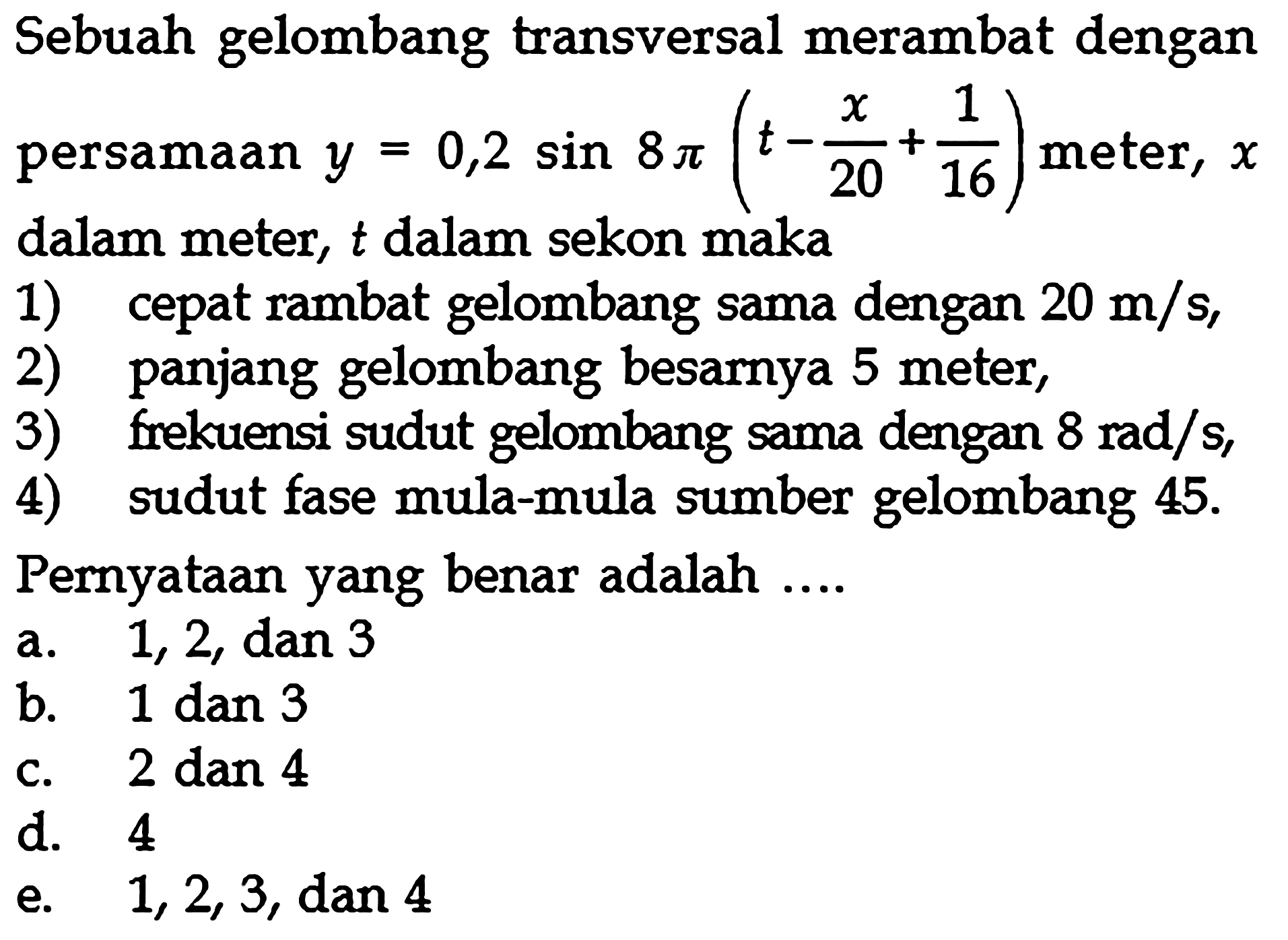 Sebuah gelombang transversal merambat dengan persamaan  y=0,2 sin 8 pi(t-x/20+1/16)  meter,  x  dalam meter,  t  dalam sekon maka1) cepat rambat gelombang sama dengan  20 m/s ,2) panjang gelombang besarnya 5 meter,3) frekuensi sudut gelombang sama dengan  8 rad/s ,4) sudut fase mula-mula sumber gelombang  45 . Pernyataan yang benar adalah ....a. 1,2, dan 3b.  1 dan 3 c. 2 dan 4d. 4e.  1,2,3 , dan 4