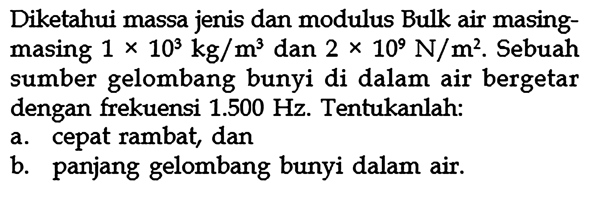 Diketahui massa jenis dan modulus Bulk air masing-masing  1 x 10^3 kg/m^3  dan  2 x 10^9 N/m^2 . Sebuah sumber gelombang bunyi di dalam air bergetar dengan frekuensi  1.500 Hz . Tentukanlah:a. cepat rambat, danb. panjang gelombang bunyi dalam air.