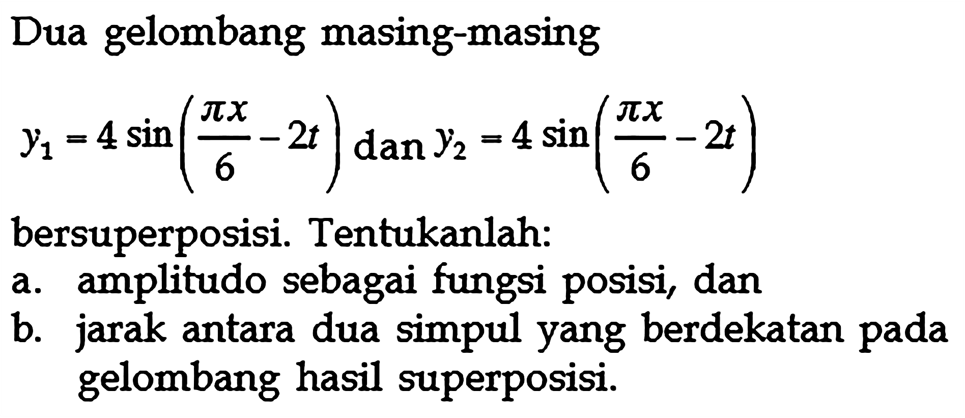 Dua gelombang masing-masing y1=4 sin (pi x/6-2 t) dan y2=4 sin (pi x/6-2 t) bersuperposisi. Tentukanlah:a. amplitudo sebagai fungsi posisi, danb. jarak antara dua simpul yang berdekatan pada gelombang hasil superposisi.