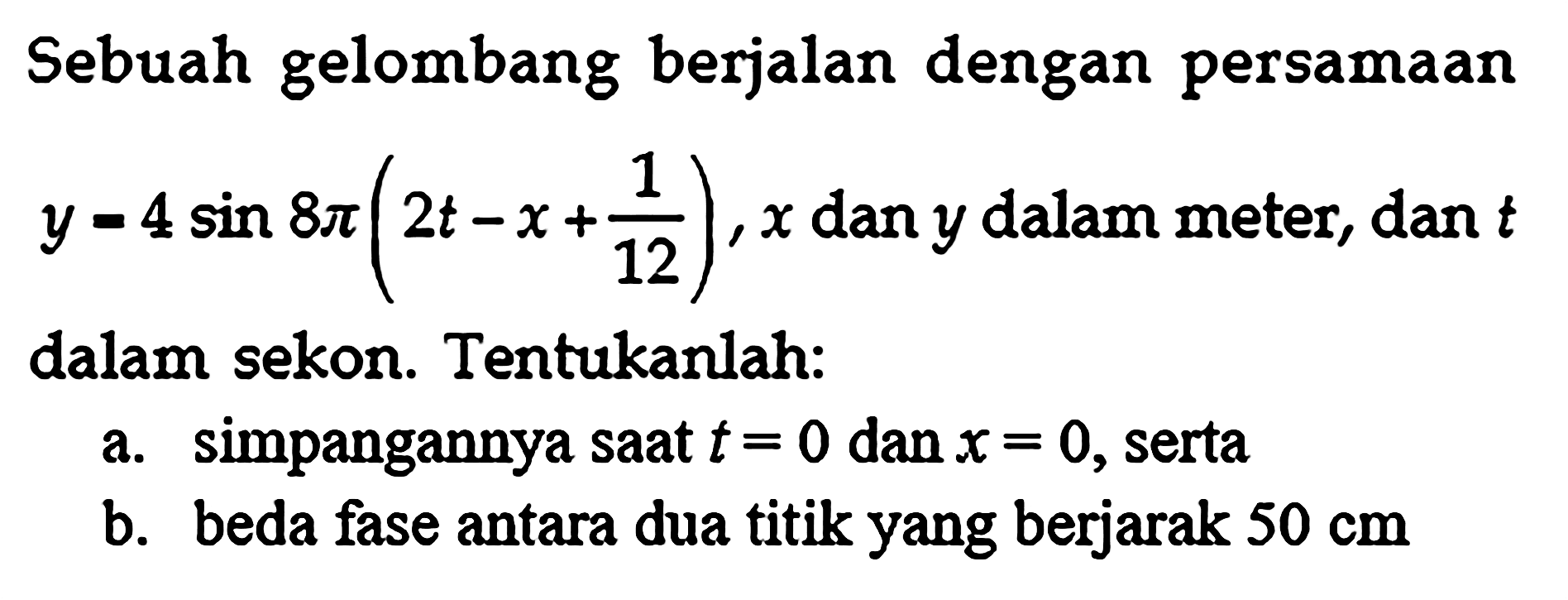 Sebuah gelombang berjalan dengan persamaan y=4sin 8 pi(2t-x+1/12), x dan y dalam meter, dan t dalam sekon. Tentukanlah: a. simpangannya saat t=0 dan x=0, serta b. beda fase antara dua titik yang berjarak 50 cm 