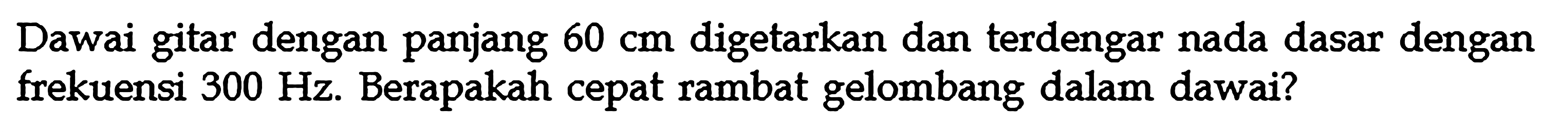 Dawai gitar dengan panjang  60 cm  digetarkan dan terdengar nada dasar dengan frekuensi  300 Hz . Berapakah cepat rambat gelombang dalam dawai?