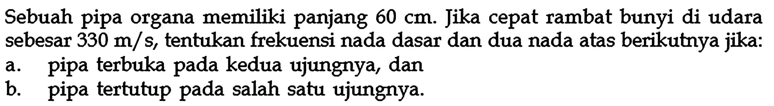 Sebuah pipa organa memiliki panjang 60 cm. Jika cepat rambat bunyi di udara sebesar 330 m/s, tentukan frekuensi nada dasar dan dua nada atas berikutnya jika:a. pipa terbuka pada kedua ujungnya, danb. pipa tertutup pada salah satu ujungnya.