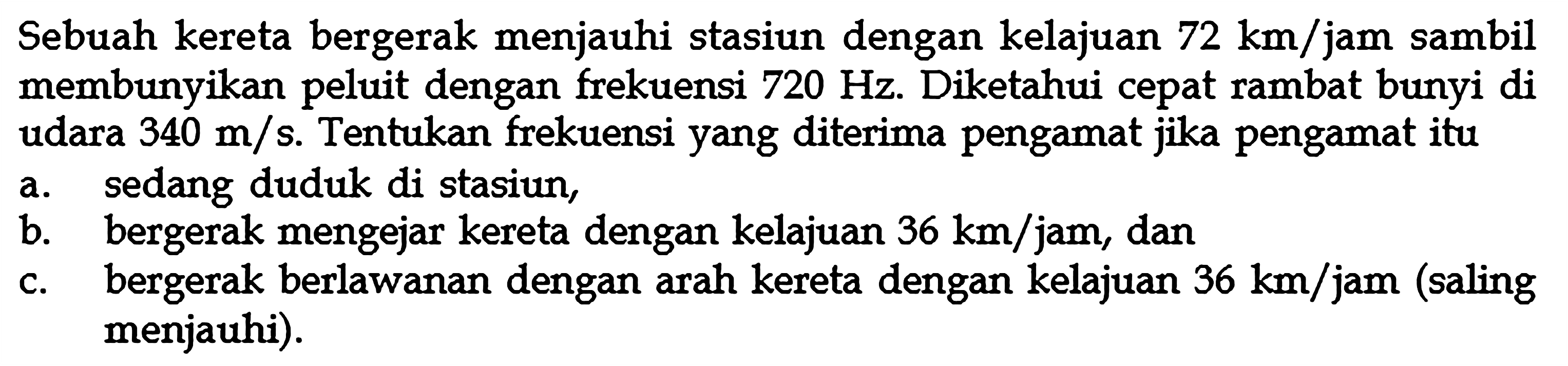 Sebuah kereta bergerak menjauhi stasiun dengan kelajuan  72 km/jam  sambil membunyikan peluit dengan frekuensi  720 Hz . Diketahui cepat rambat bunyi di udara  340 m/s . Tentukan frekuensi yang diterima pengamat jika pengamat itua. sedang duduk di stasiun,b. bergerak mengejar kereta dengan kelajuan  36 km/jam , danc. bergerak berlawanan dengan arah kereta dengan kelajuan  36 km/jam  (saling menjauhi).