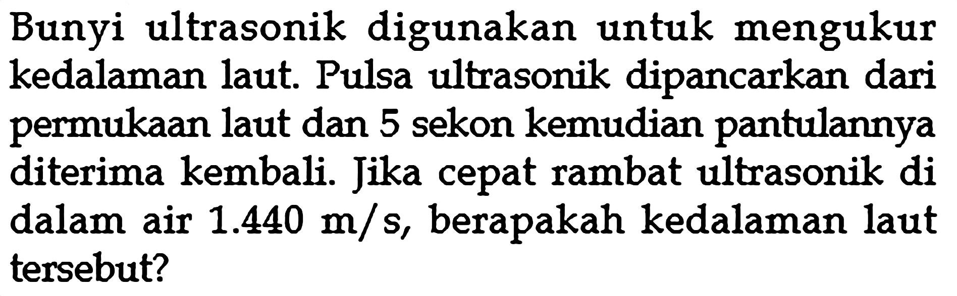 Bunyi ultrasonik digunakan untuk mengukur kedalaman laut. Pulsa ultrasonik dipancarkan dari permukaan laut dan 5 sekon kemudian pantulannya diterima kembali. Jika cepat rambat ultrasonik di dalam air 1.440 m/s, berapakah kedalaman laut tersebut?