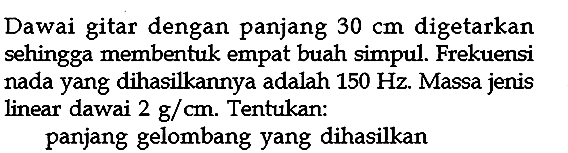 Dawai gitar dengan panjang  30 cm  digetarkan sehingga membentuk empat buah simpul. Frekuensi nada yang dihasilkannya adalah  150 Hz . Massa jenis linear dawai  2 g / cm . Tentukan:panjang gelombang yang dihasilkan