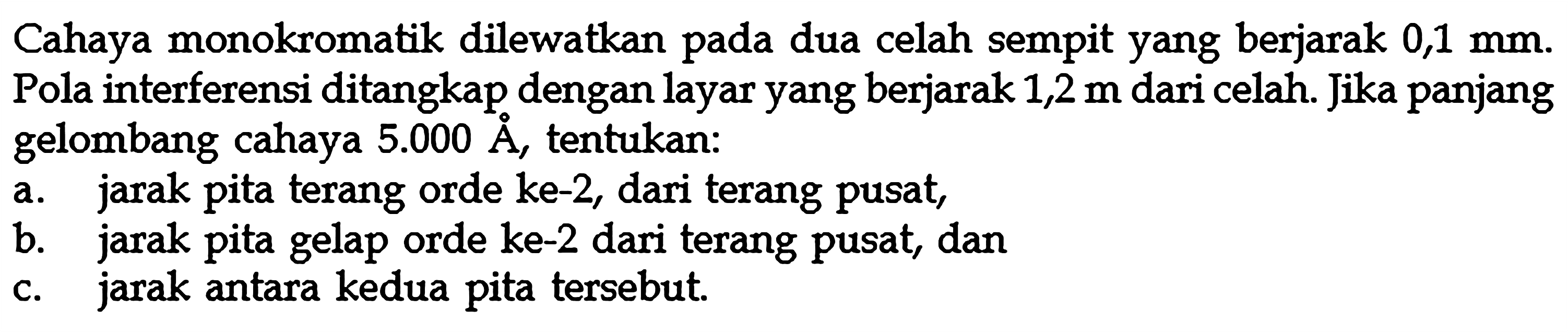 Cahaya monokromatik dilewatkan pada dua celah sempit yang berjarak 0,1 mm.Pola interferensi ditangkap dengan layar yang berjarak 1,2 m dari celah. Jika panjang gelombang cahaya 5.000 A, tentukan:a. jarak pita terang orde ke-2, dari terang pusat,b. jarak pita gelap orde ke-2 dari terang pusat, danc. jarak antara kedua pita tersebut.