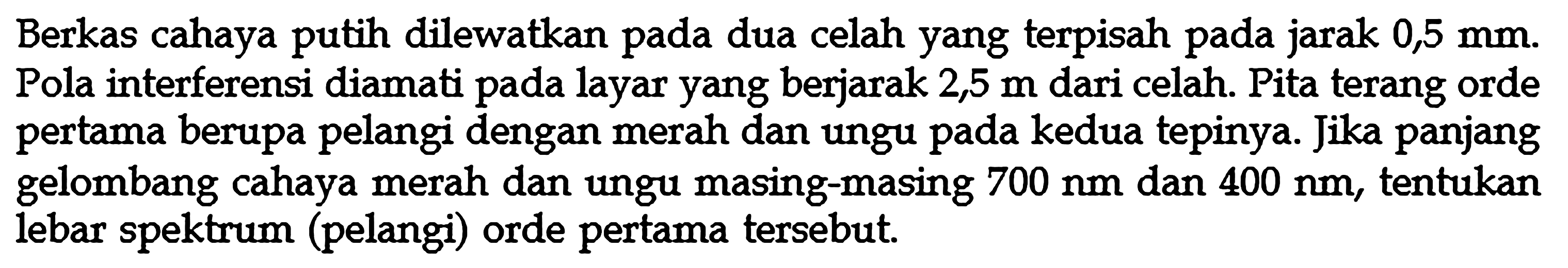 Berkas cahaya putih dilewatkan pada dua celah yang terpisah pada jarak 0,5 mm. Pola interferensi diamati pada layar yang berjarak 2,5 m dari celah. Pita terang orde pertama berupa pelangi dengan merah dan ungu pada kedua tepinya. Jika panjang gelombang cahaya merah dan ungu masing-masing 700 nm dan 400 nm, tentukan lebar spektrum (pelangi) orde pertama tersebut.