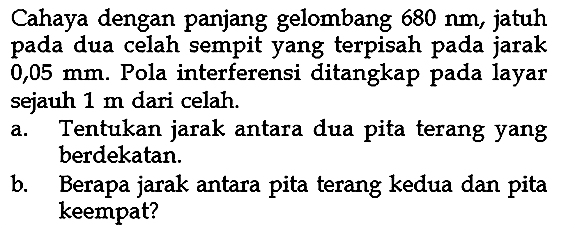 Cahaya dengan panjang gelombang 680 Nm, jatuh pada dua celah sempit yang terpisah pada jarak 0,05 mm. Pola interferensi ditangkap pada layar sejauh 1 m dari celah.a. Tentukan jarak antara dua pita terang yang berdekatan.b. Berapa jarak antara pita terang kedua dan pita keempat?