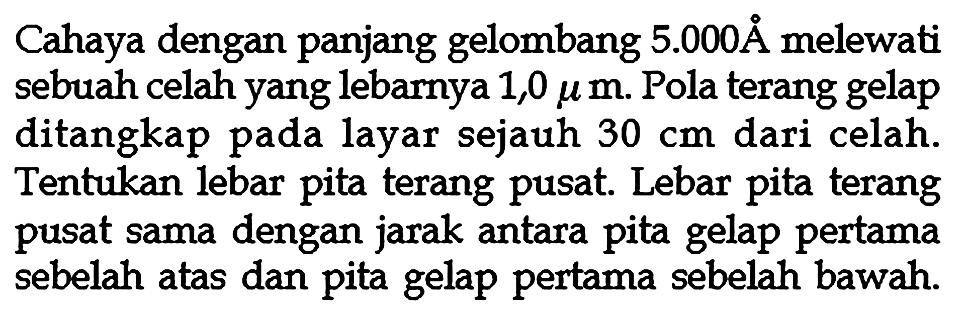 Cahaya dengan panjang gelombang  5.000 A  melewati sebuah celah yang lebarnya  1,0 \mu m . Pola terang gelap ditangkap pada layar sejauh  30 cm  dari celah. Tentukan lebar pita terang pusat. Lebar pita terang pusat sama dengan jarak antara pita gelap pertama sebelah atas dan pita gelap pertama sebelah bawah.