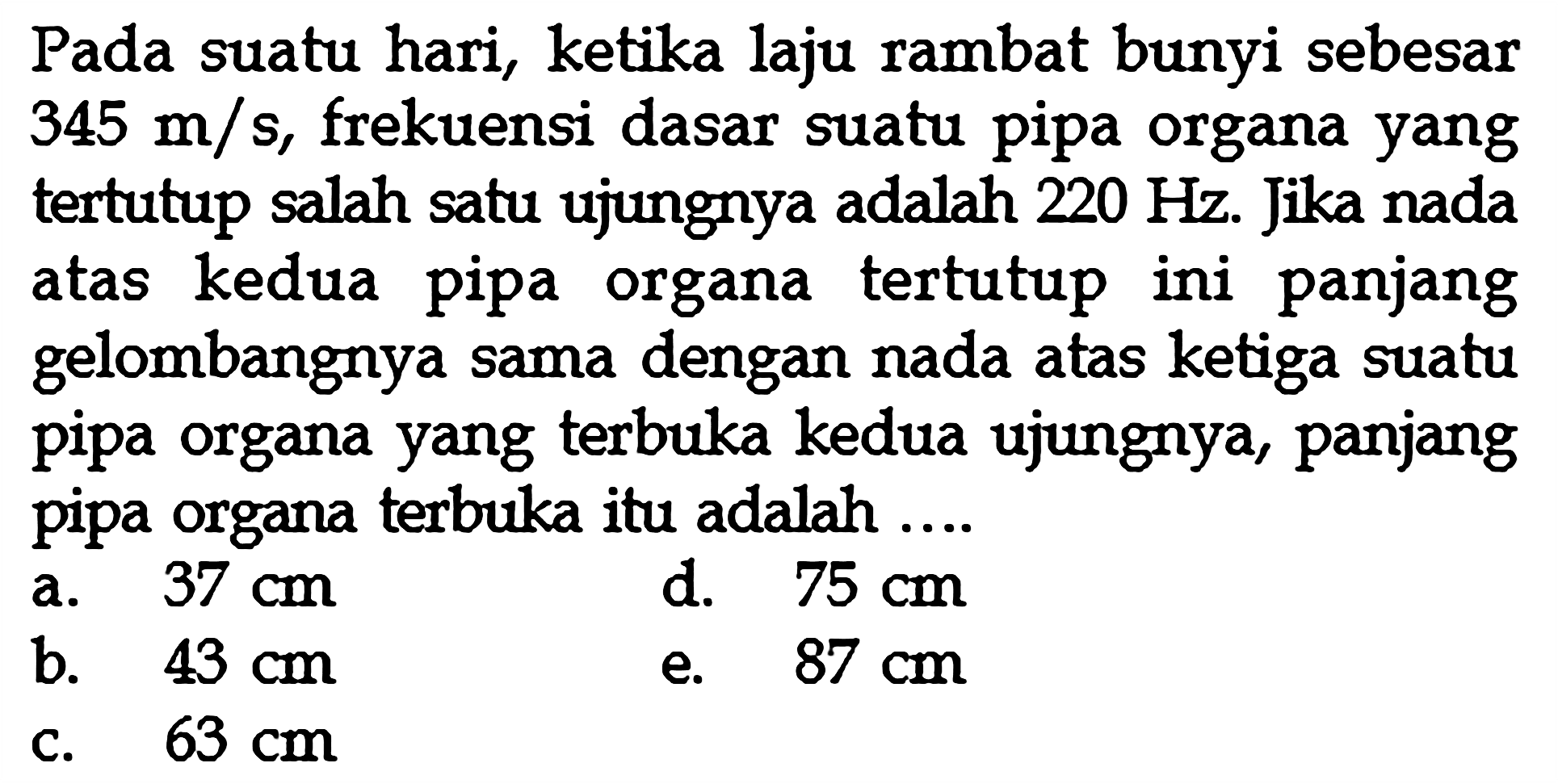 Pada suatu hari, ketika laju rambat bunyi sebesar  345 m/s, frekuensi dasar suatu pipa organa yang tertutup salah satu ujungnya adalah  220 Hz . Jika nada atas kedua pipa organa tertutup ini panjang gelombangnya sama dengan nada atas ketiga suatu pipa organa yang terbuka kedua ujungnya, panjang pipa organa terbuka itu adalah ....