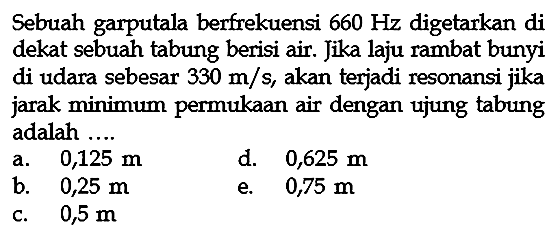 Sebuah garputala berfrekuensi  660 Hz  digetarkan di dekat sebuah tabung berisi air. Jika laju rambat bunyi di udara sebesar  330 m / s , akan terjadi resonansi jika jarak minimum permukaan air dengan ujung tabung adalah ....