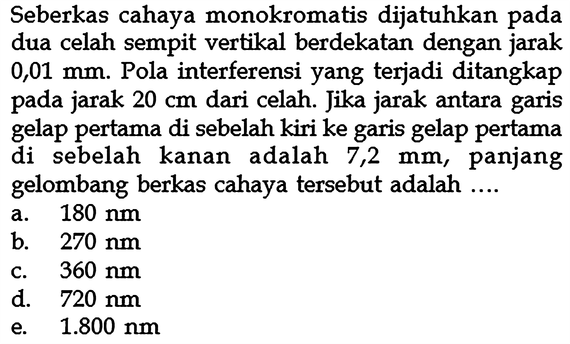 Seberkas cahaya monokromatis dijatuhkan pada dua celah sempit vertikal berdekatan dengan jarak  0,01 mm . Pola interferensi yang terjadi ditangkap pada jarak  20 cm  dari celah. Jika jarak antara garis gelap pertama di sebelah kiri ke garis gelap pertama di sebelah kanan adalah  7,2 mm , panjang gelombang berkas cahaya tersebut adalah ....