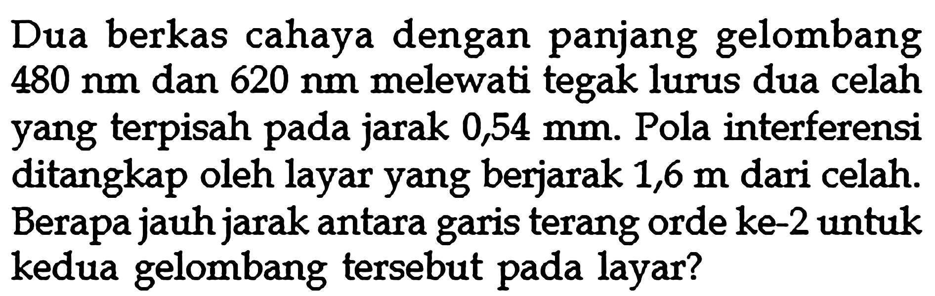 Dua berkas cahaya dengan panjang gelombang  480 nm  dan  620 nm  melewati tegak lurus dua celah yang terpisah pada jarak  0,54 mm . Pola interferensi ditangkap oleh layar yang berjarak  1,6 m  dari celah. Berapa jauh jarak antara garis terang orde ke-2 untuk kedua gelombang tersebut pada layar?