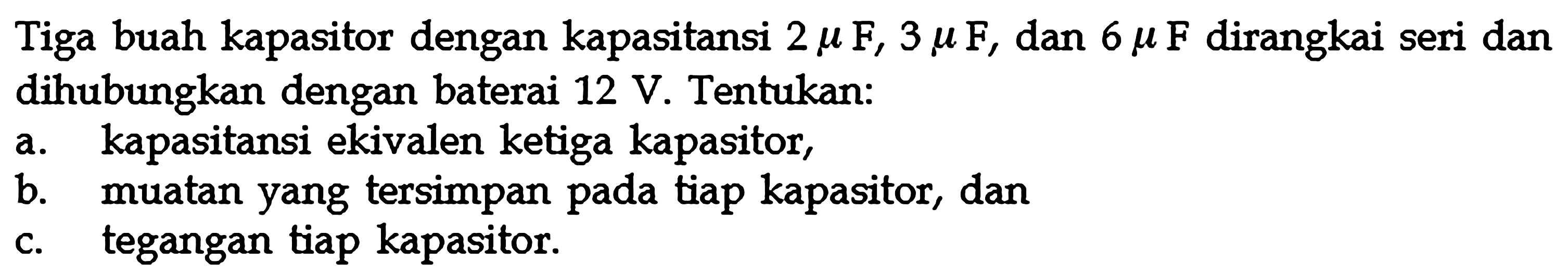 Tiga buah kapasitor dengan kapasitansi 2 muF, 3 muF, dan 6 muF dirangkai seri dan dihubungkan dengan baterai 12 V. Tentukan: a. kapasitansi ekivalen ketiga kapasitor, b. muatan yang tersimpan tiap kapasitor, dan c. pada tegangan tiap kapasitor.