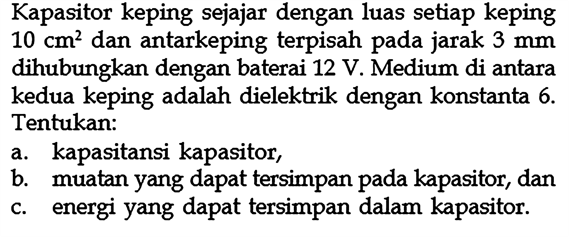 Kapasitor keping sejajar dengan luas setiap keping  10 cm^2  dan antarkeping terpisah pada jarak  3 mm  dihubungkan dengan baterai 12 V. Medium di antara kedua keping adalah dielektrik dengan konstanta  6 .  Tentukan:a. kapasitansi kapasitor,b. muatan yang dapat tersimpan pada kapasitor, danc. energi yang dapat tersimpan dalam kapasitor.