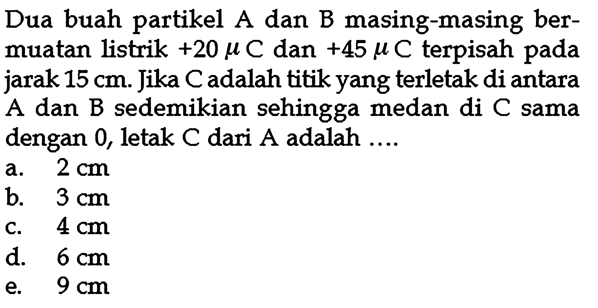 Dua buah partikel A dan B masing-masing bermuatan listrik +20 muC dan +45 muC terpisah pada jarak 15 cm. Jika C adalah titik yang terletak di antara A dan B sedemikian sehingga medan di C sama dengan 0, letak C dari A adalah....