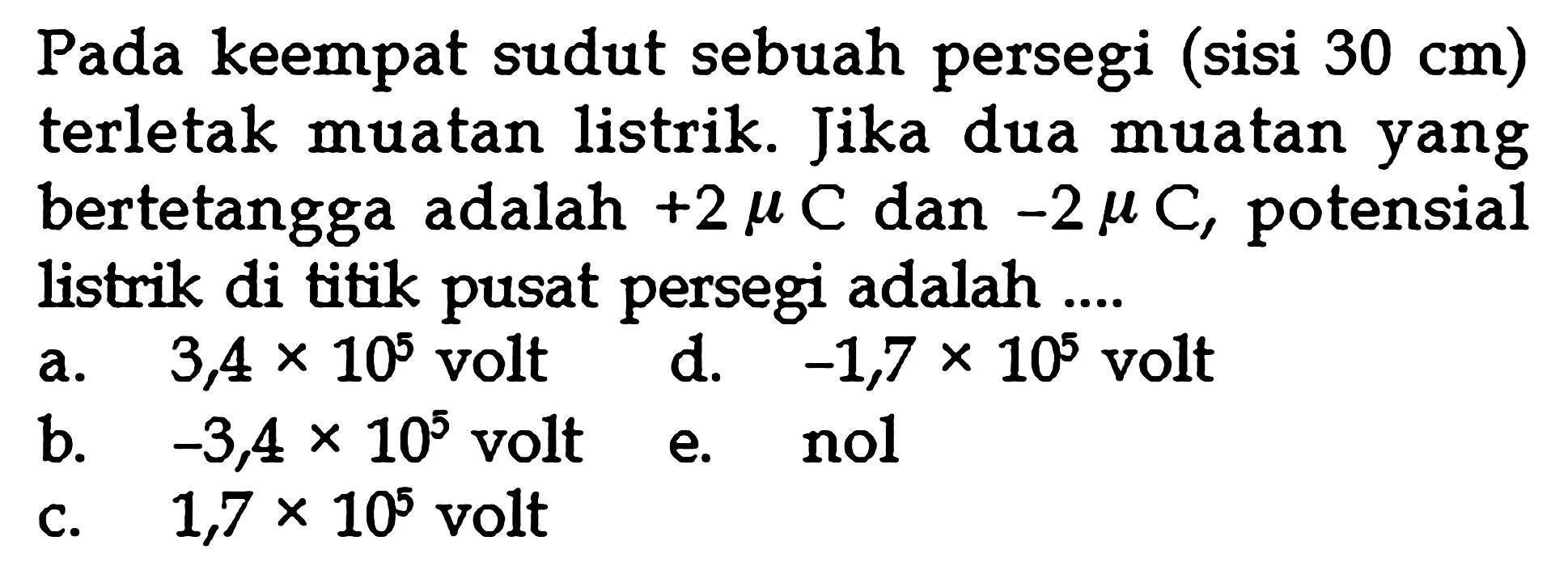 Pada keempat sudut sebuah persegi (sisi 30 cm) terletak muatan listrik. Jika dua muatan yang bertetangga adalah +2 muC dan -2 muC, potensial listrik di titik pusat persegi adalah...