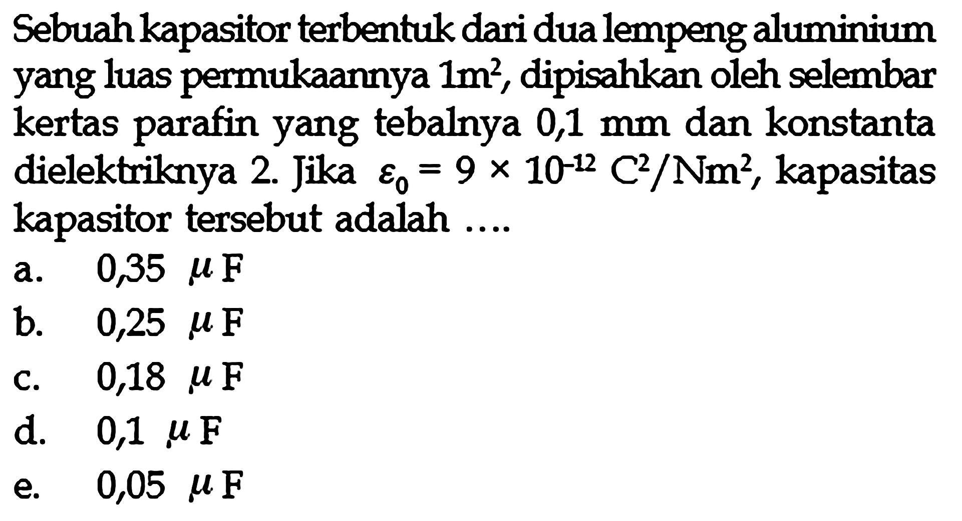 Sebuah kapasitor terbentuk dari dua lempeng aluminium yang luas permukaannya 1 m^2, dipisahkan oleh selembar kertas parafin yang tebalnya 0,1 mm dan konstanta dielektriknya 2. Jika epsilon0 = 9 x 10^(-12) C^2/Nm^2, kapasitas kapasitor tersebut adalah