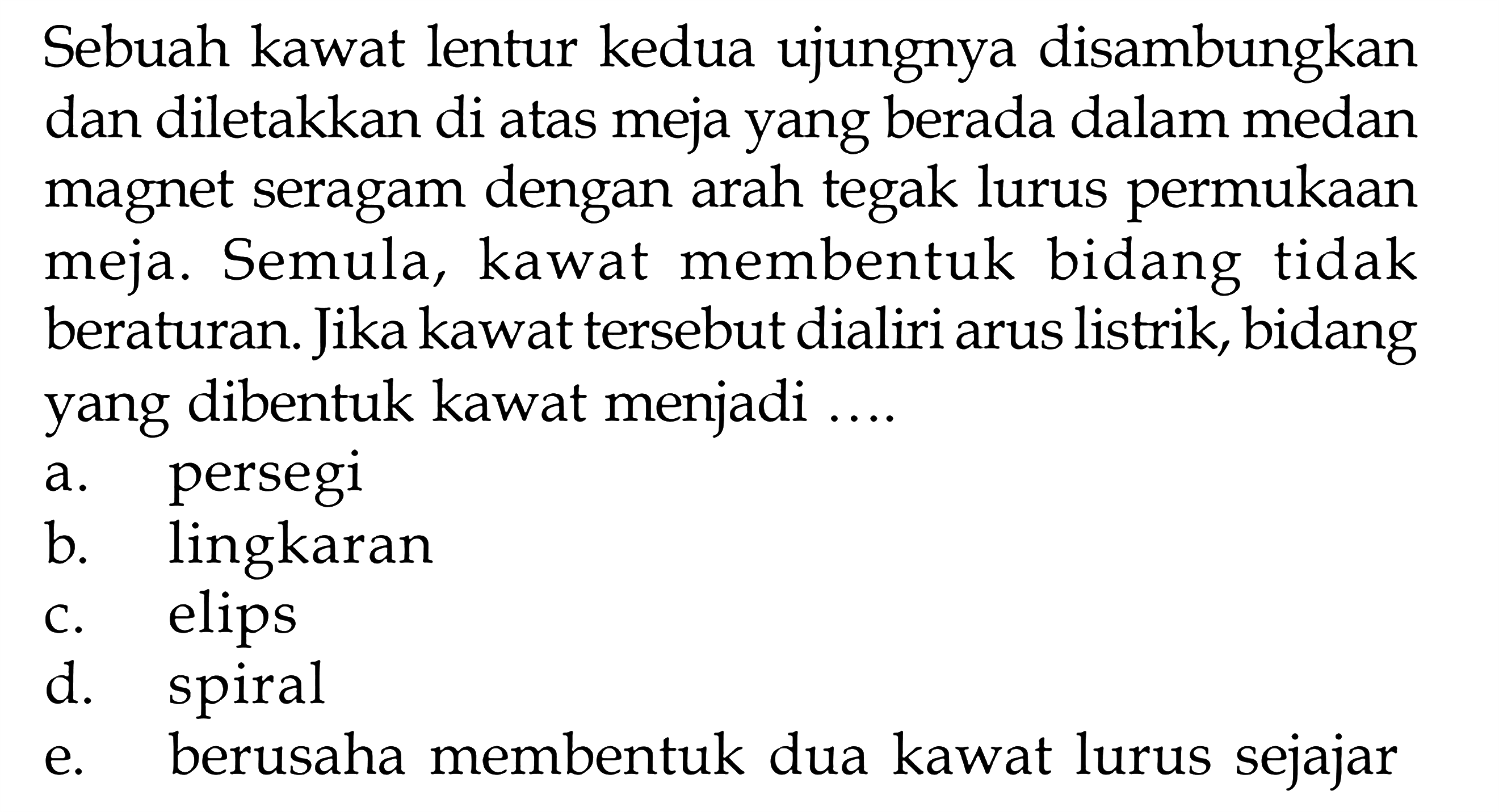 Sebuah kawat lentur kedua ujungnya disambungkan dan diletakkan di atas meja yang berada dalam medan magnet seragam dengan arah tegak lurus permukaan meja. Semula, kawat membentuk bidang tidak beraturan. Jika kawat tersebut dialiri arus listrik, bidang yang dibentuk kawat menjadi ....