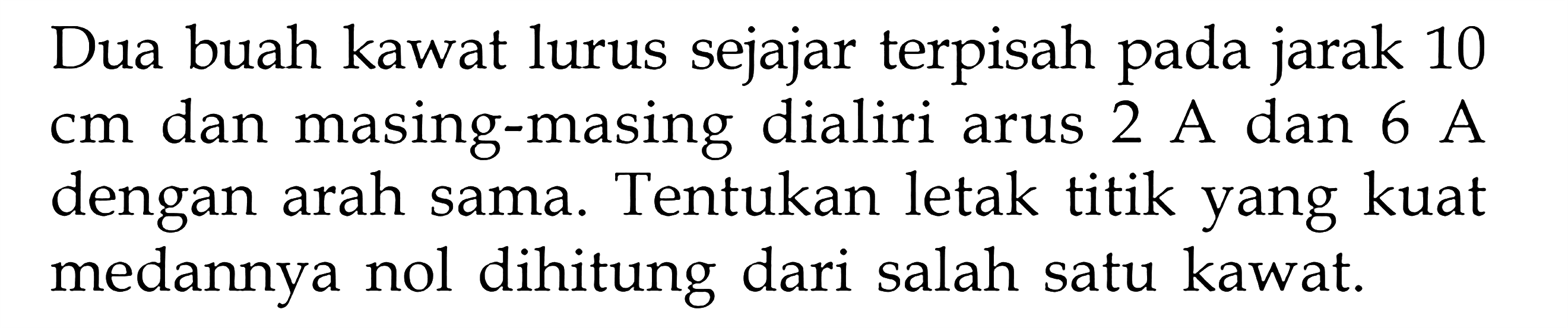 Dua buah kawat lurus sejajar terpisah pada jarak 10 cm dan masing-masing dialiri arus 2 A dan 6 A dengan arah sama. Tentukan letak titik yang kuat medannya nol dihitung dari salah satu kawat.