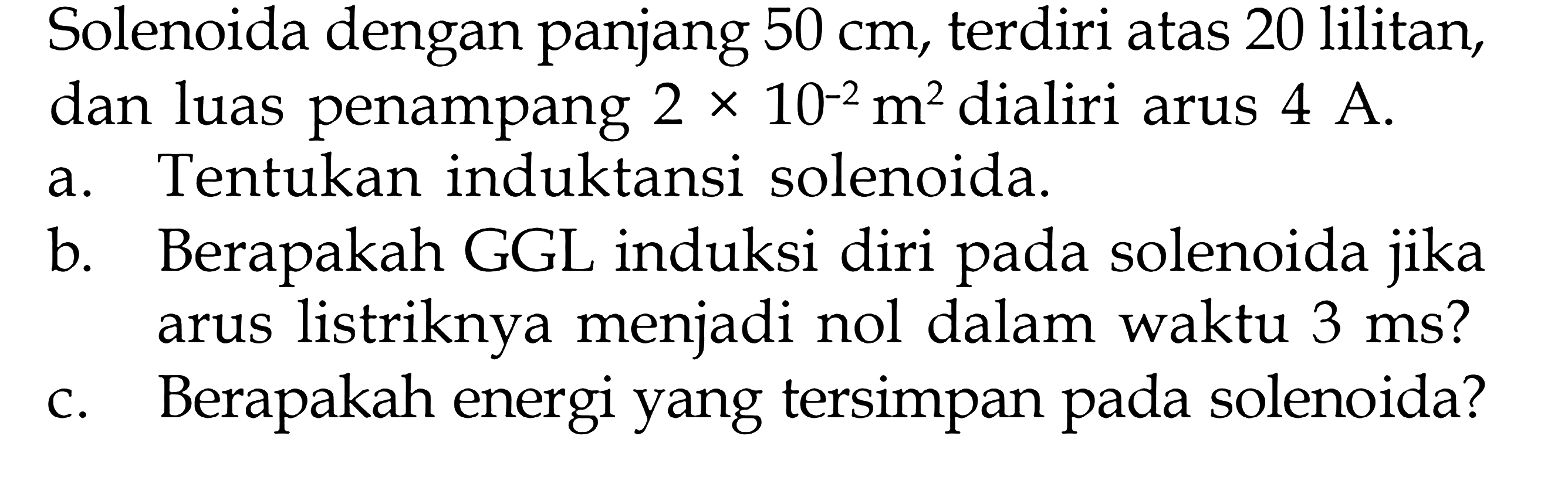 Solenoida dengan panjang 50 cm, terdiri atas 20 lilitan, dan luas penampang 2 x 10^(-2) m^2 dialiri arus 4 A. a. Tentukan induktansi solenoida. b. Berapakah GGL induksi diri pada solenoida jika arus listriknya menjadi nol dalam waktu 3 ms? c. Berapakah energi yang tersimpan pada solenoida?