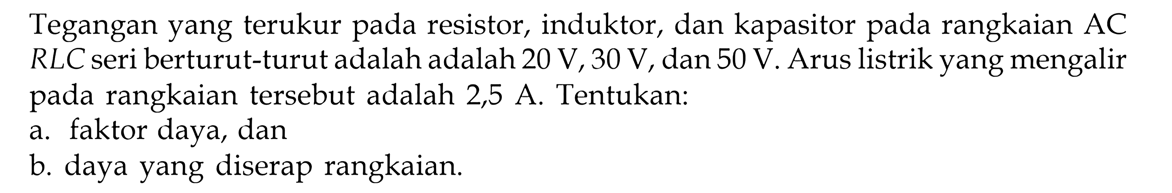 Tegangan yang terukur pada resistor, induktor, dan kapasitor pada rangkaian AC RLC seri berturut-turutadalah 20 V, 30 V, dan 50 V. Arus listrik yang mengalir rangkaian tersebut adalah 2,5 A. Tentukan: a. faktor daya, dan b. daya yang diserap rangkaian.