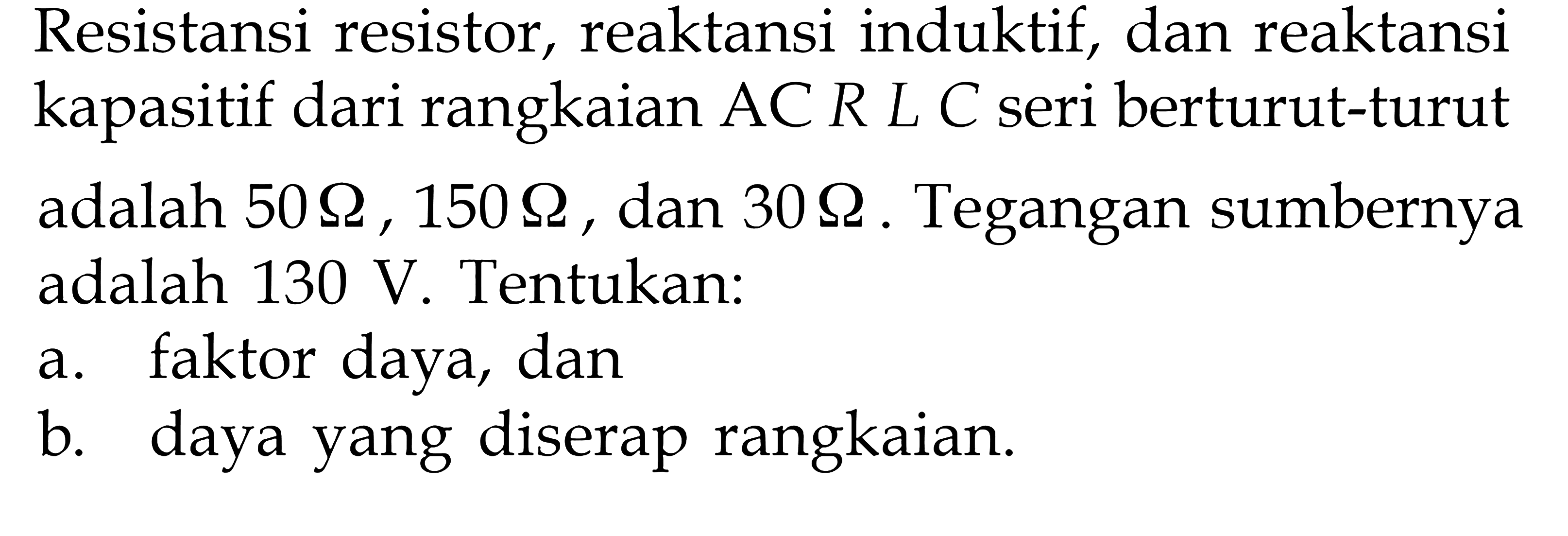 Resistansi resistor, reaktansi induktif, dan reaktansi kapasitif dari rangkaian AC RLC seri berturut-turut adalah 50 Ohm, 150 Ohm, dan 30 Ohm. Tegangan sumbernya adalah 130 V. Tentukan: a. faktor daya, dan b. daya yang diserap rangkaian.