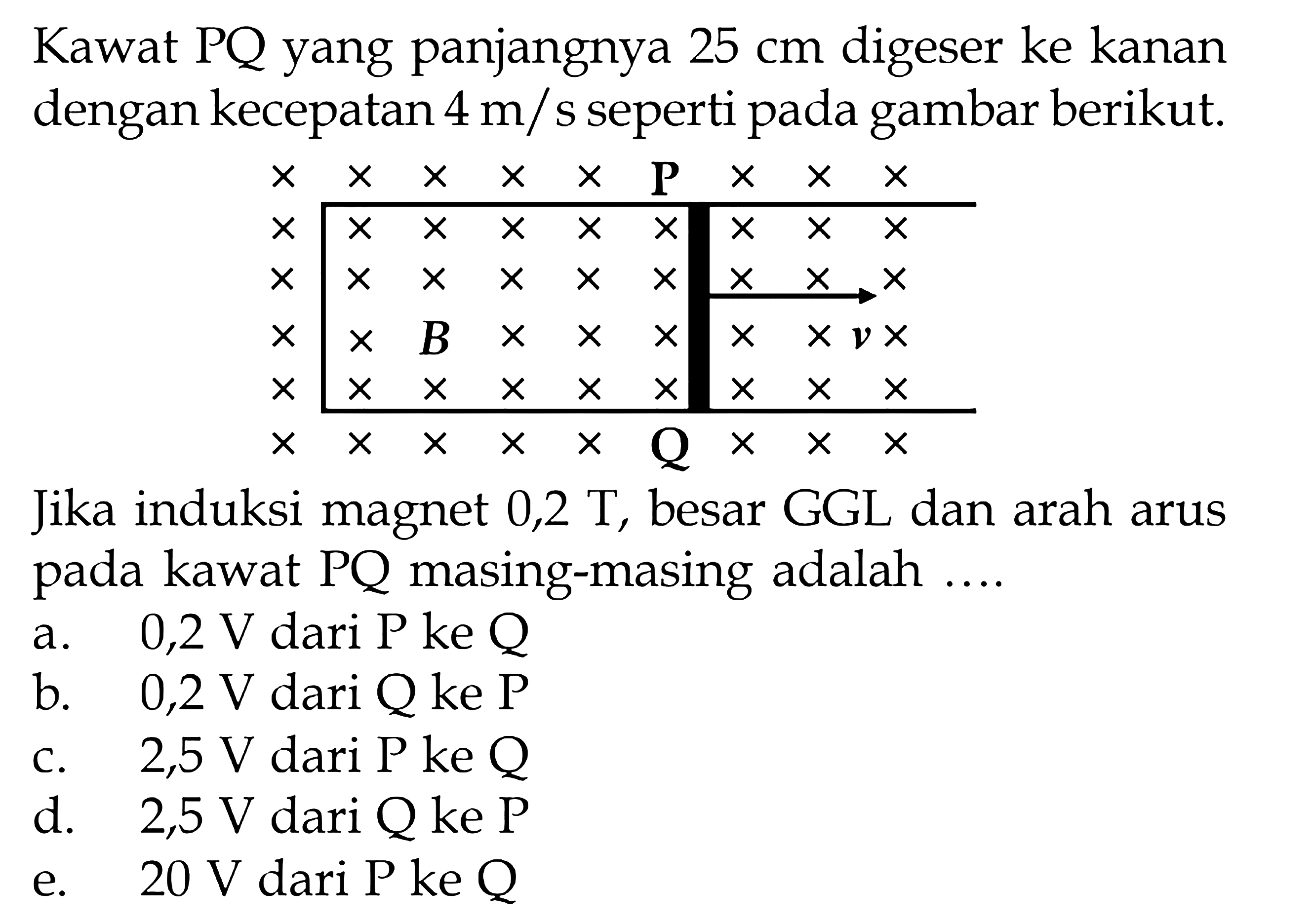 Kawat PQ yang panjangnya 25 cm digeser ke kanan dengan kecepatan 4 m/s seperti pada gambar berikut.  x    x    x    x    x    P    x    x    x   x    x    x    x    x    x    x    x    x   x    x    x    x    x    x    x    x    x   x    x    B    x    x    x    x    x    v    x   x    x    x    x    x    x    x    x    x   x    x    x    x    x    Q    x    x    x Jika induksi magnet 0,2 T, besar GGL dan arah arus pada kawat  P Q masing-masing adalah ....