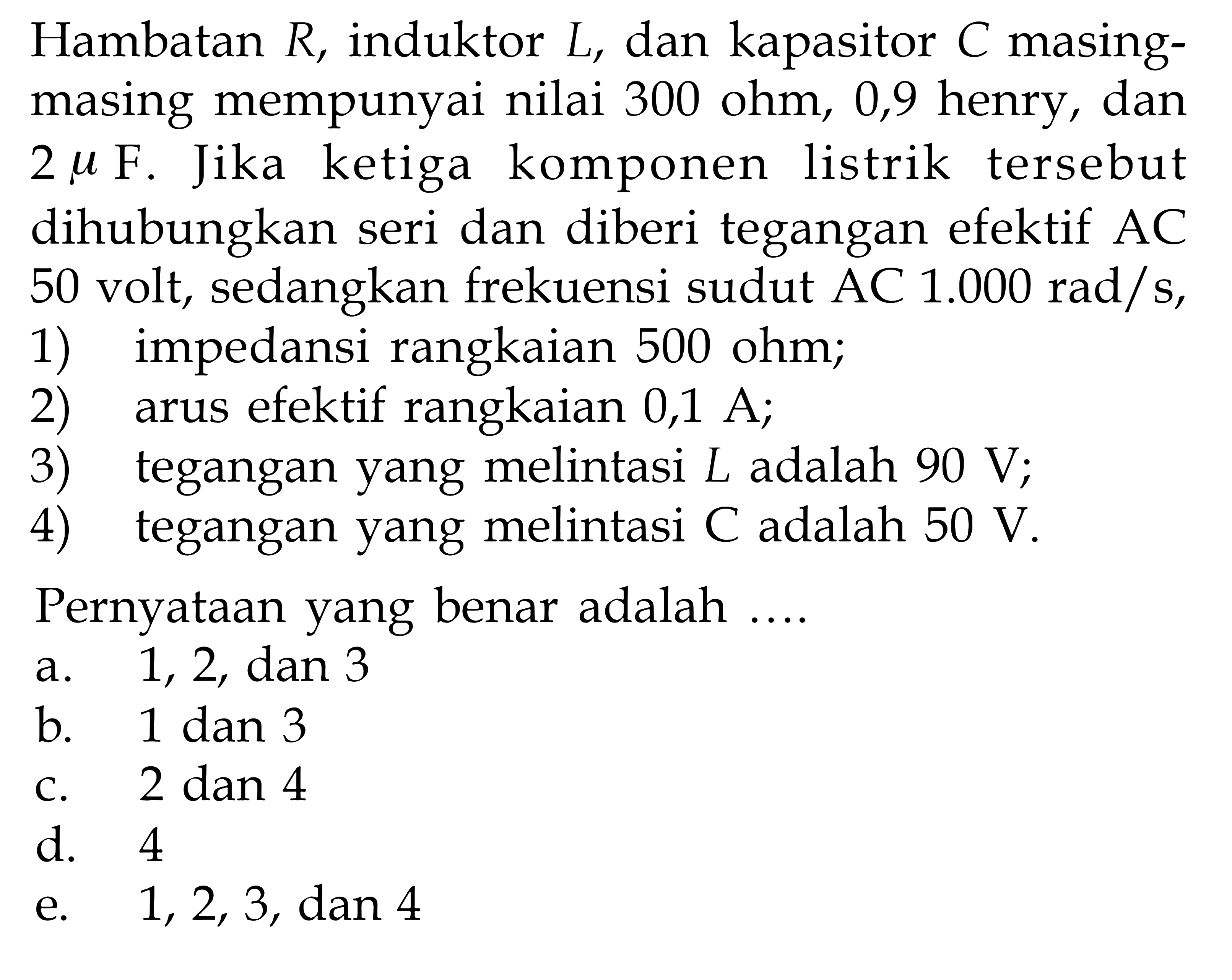 Hambatan R, induktor L, dan kapasitor C masing-masing mempunyai nilai 300 ohm, 0,9 henry, dan 2 mu F. Jika ketiga komponen listrik tersebut dihubungkan seri dan diberi tegangan efektif AC 50 volt, sedangkan frekuensi sudut AC 1.000 rad/s, 1) impedansi rangkaian 500 ohm; 2) arus efektif rangkaian 0,1 A; 3) tegangan yang melintasi L adalah 90 V; 4) tegangan yang melintasi C adalah 50 V. Pernyataan yang benar adalah....