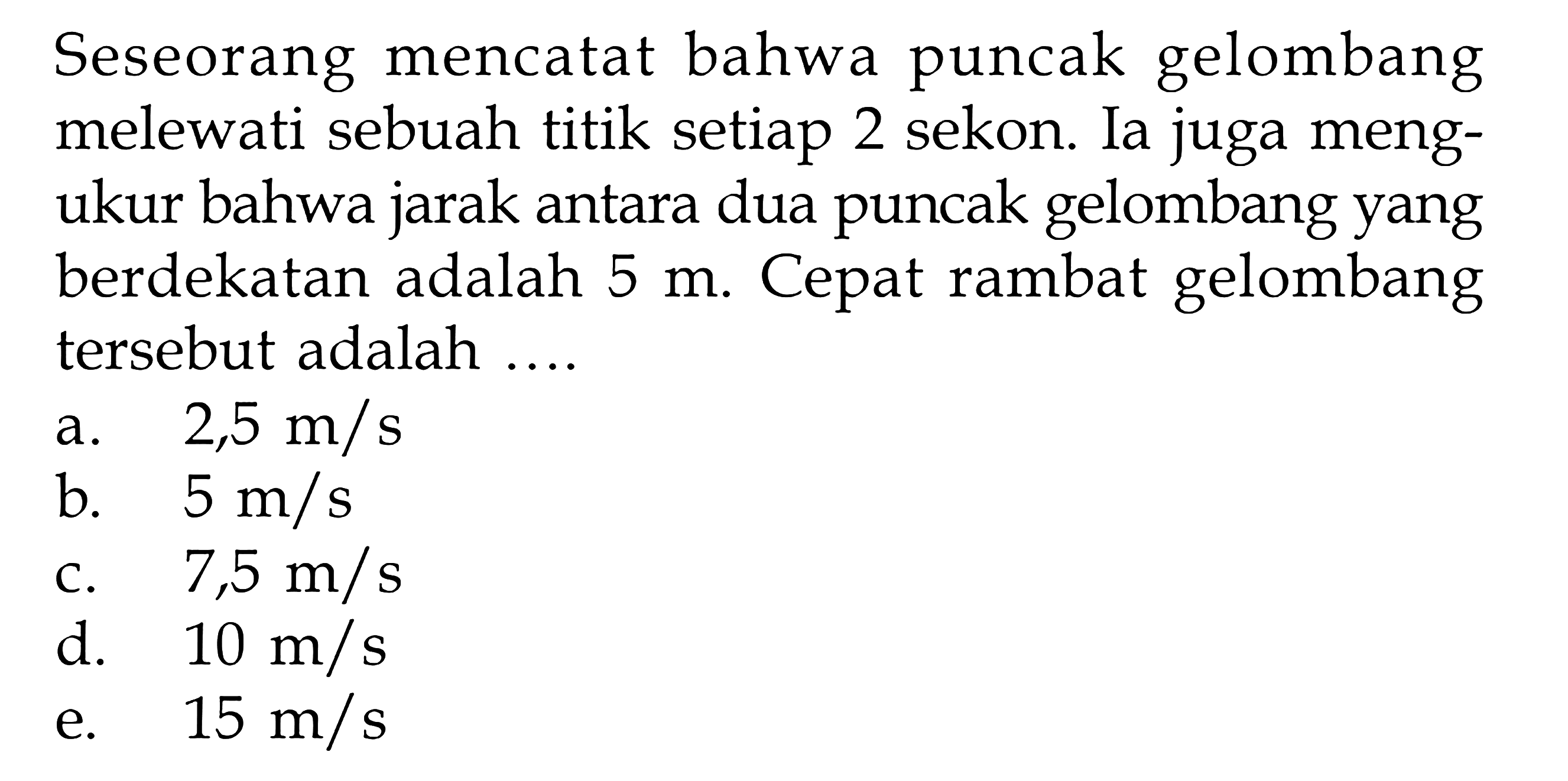 Seseorang mencatat bahwa puncak gelombang melewati sebuah titik setiap 2 sekon. Ia juga mengukur bahwa jarak antara dua puncak gelombang yang berdekatan adalah 5 m. Cepat rambat gelombang tersebut adalah .... 