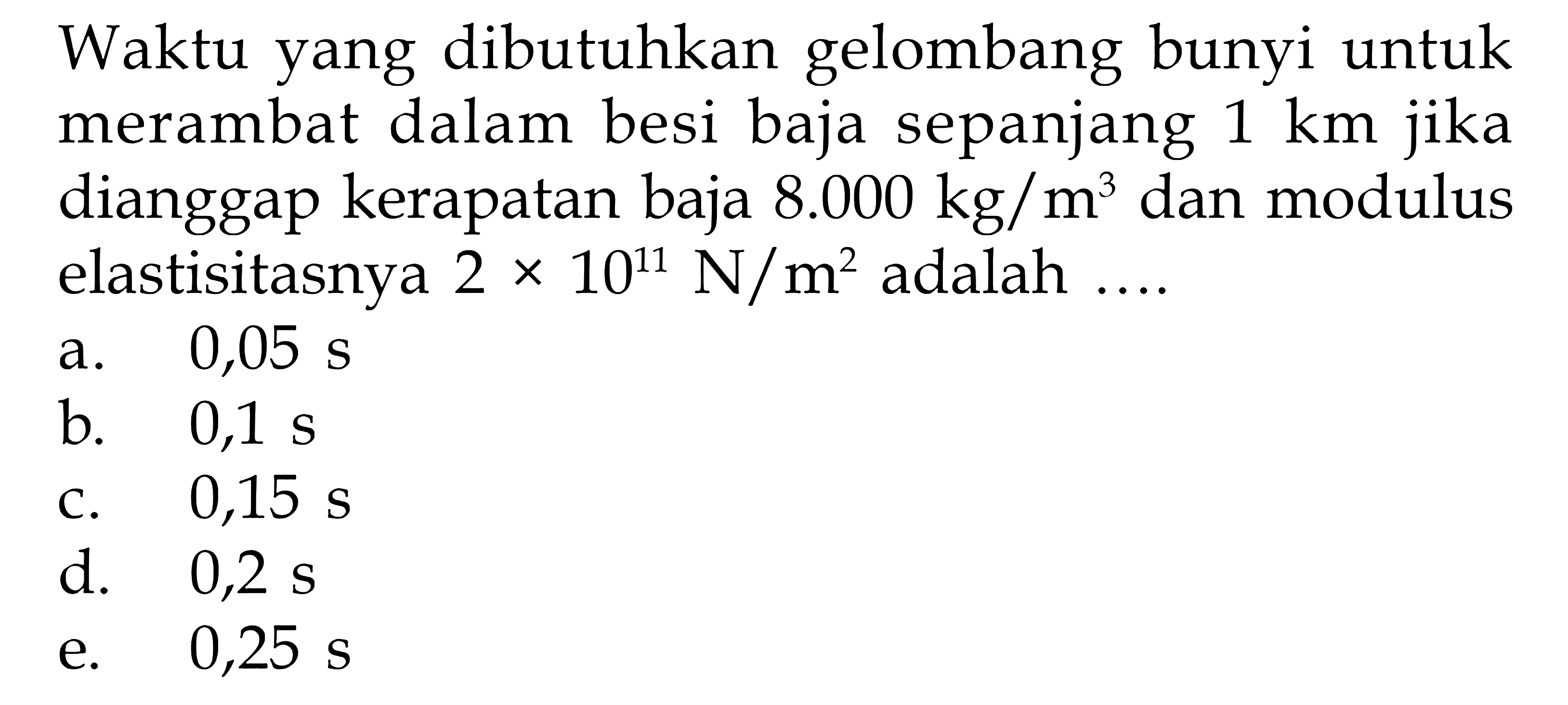 Waktu yang dibutuhkan gelombang bunyi untuk merambat dalam besi baja sepanjang 1 km jika dianggap kerapatan baja 8.000 kg/m^3 dan modulus elastisitasnya 2 x 10^11 N/m^2 adalah  .....