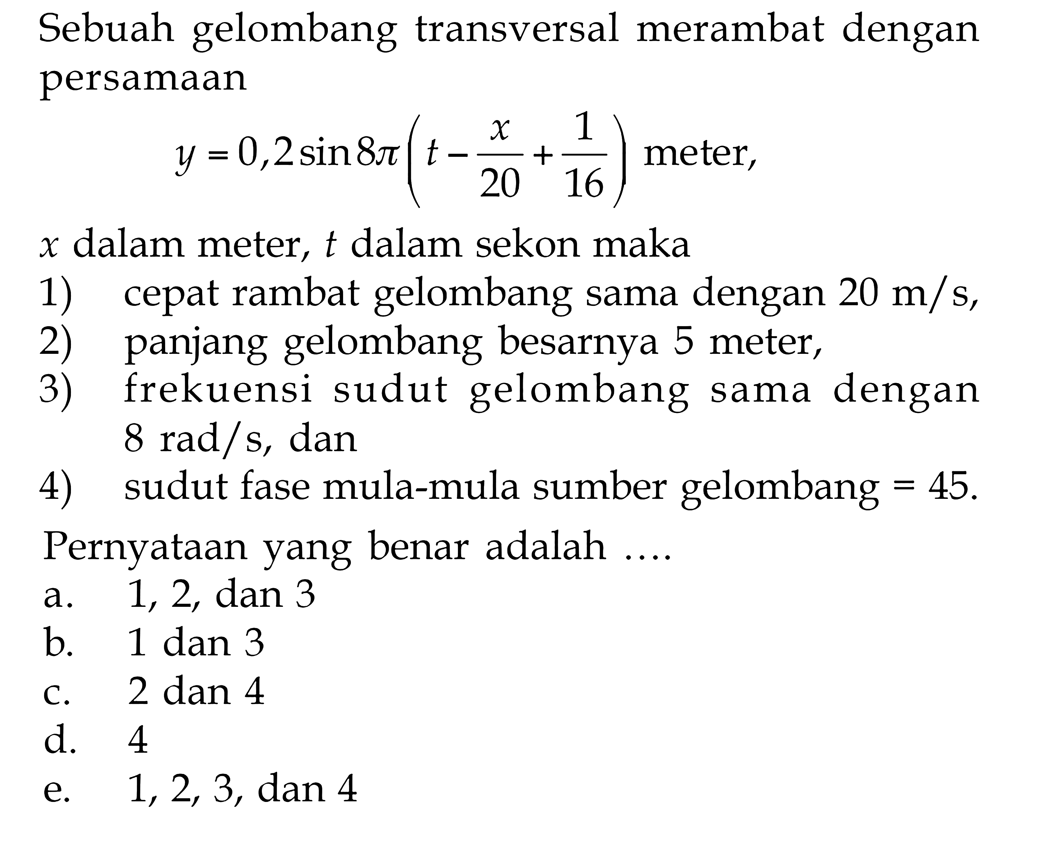 Sebuah gelombang transversal merambat dengan persamaan y=0,2 sin 8 pi (t- x/20 +1/16) meter,  x dalam meter, t dalam sekon maka 1) cepat rambat gelombang sama dengan 20 m/s, 2) panjang gelombang besarnya 5 meter, 3) frekuensi sudut gelombang sama dengan 8 rad/s, dan 4) sudut fase mula-mula sumber gelombang=45. Pernyataan yang benar adalah ....
