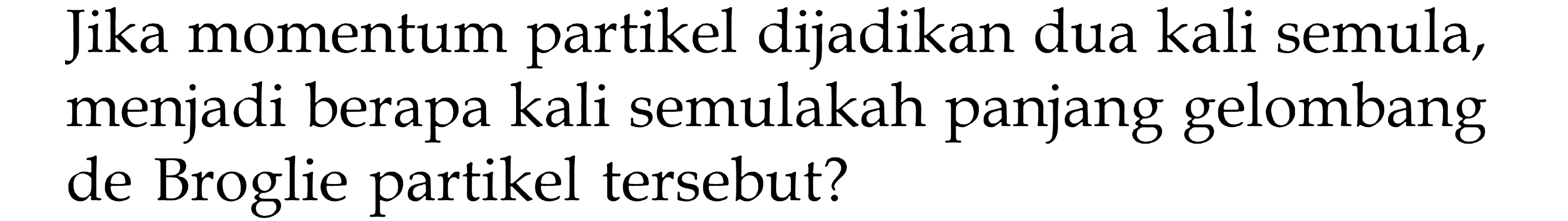 Jika momentum partikel dijadikan dua kali semula, menjadi berapa kali semulakah panjang gelombang de Broglie partikel tersebut?