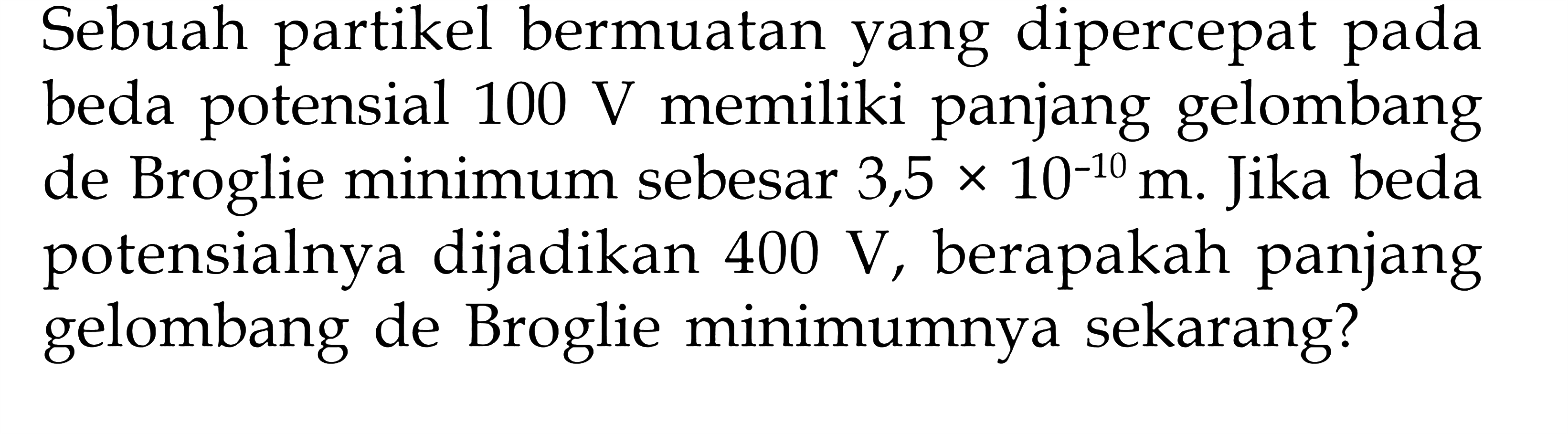 Sebuah partikel bermuatan yang dipercepat pada beda potensial 100 V memiliki panjang gelombang de Broglie minimum sebesar 3,5 x 10^(-10) m. Jika beda potensialnya dijadikan 400 V, berapakah panjang gelombang de Broglie minimumnya sekarang?