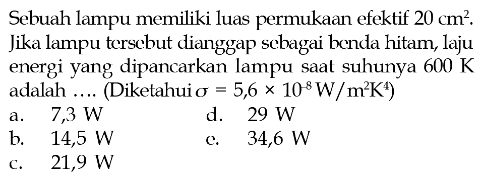 Sebuah lampu memiliki luas permukaan efektif 20 cm^2. Jika lampu tersebut dianggap sebagai benda hitam, laju energi yang dipancarkan lampu saat suhunya 600 K adalah .... (Diketahui sigma=5,6 x 10^(-8) W/m^2 K^4)