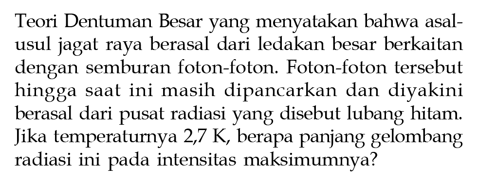 Teori Dentuman Besar yang menyatakan bahwa asalusul jagat raya berasal dari ledakan besar berkaitan dengan semburan foton-foton. Foton-foton tersebut hingga saat ini masih dipancarkan dan diyakini berasal dari pusat radiasi yang disebut lubang hitam. Jika temperaturnya 2,7 K, berapa panjang gelombang radiasi ini pada intensitas maksimumnya?