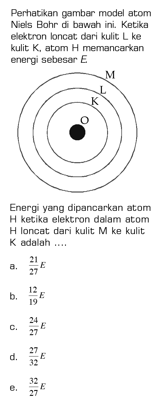 Perhatikan gambar model atom Niels Bohr di bawah ini. Ketika elektron loncat dari kulit L ke kulit K, atom H memancarkan energi sebesar E. K L M  Energi yang dipancarkan atom H ketika elektron dalam atom H loncat dari kulit M ke kulit K adalah ....