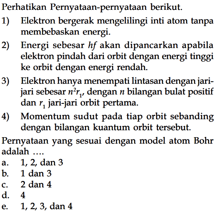 Perhatikan Pernyataan-pernyataan berikut. 1) Elektron bergerak mengelilingi inti atom tanpa membebaskan energi. 2) Energi sebesar h f akan dipancarkan apabila elektron pindah dari orbit dengan energi tinggi ke orbit dengan energi rendah. 3) Elektron hanya menempati lintasan dengan jarijari sebesar n^2 r1, dengan n bilangan bulat positif dan r1 jari-jari orbit pertama. 4) Momentum sudut pada tiap orbit sebanding dengan bilangan kuantum orbit tersebut. Pernyataan yang sesuai dengan model atom Bohr adalah ....
