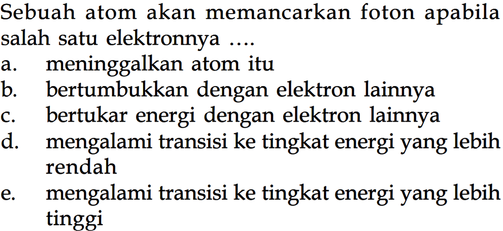 Sebuah atom akan memancarkan foton apabila salah satu elektronnya .... a. meninggalkan atom itu b. bertumbukkan dengan elektron lainnya c. bertukar energi dengan elektron lainnya d. mengalami transisi ke tingkat energi yang lebih rendah e. mengalami transisi ke tingkat energi yang lebih tinggi