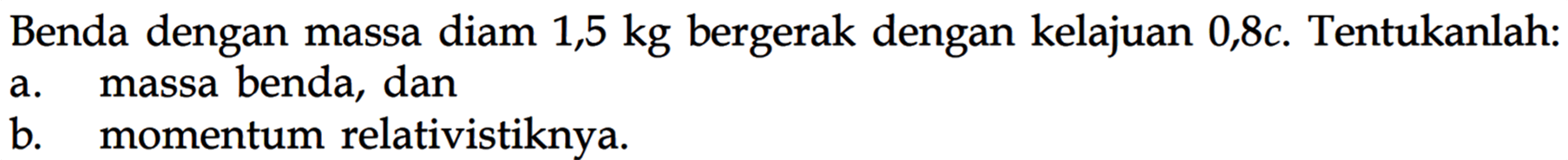 Benda dengan massa diam  1,5 kg  bergerak dengan kelajuan  0,8 c . Tentukanlah:a. massa benda, danb. momentum relativistiknya.