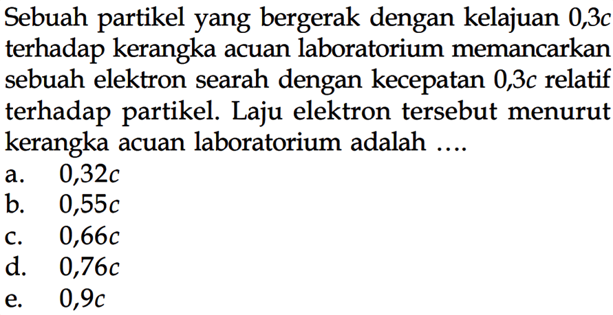 Sebuah partikel yang bergerak dengan kelajuan 0,3c terhadap kerangka acuan laboratorium memancarkan sebuah elektron searah dengan kecepatan 0,3c relatif terhadap partikel. Laju elektron tersebut menurut kerangka acuan laboratorium adalah ....