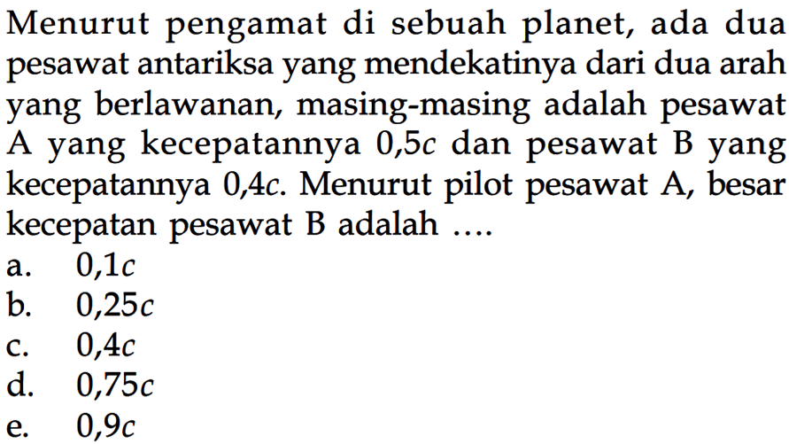 Menurut pengamat di sebuah planet, ada dua pesawat antariksa yang mendekatinya dari dua arah yang berlawanan, masing-masing adalah pesawat A yang kecepatannya 0,5c dan pesawat B yang kecepatannya 0,4c. Menurut pilot pesawat A, besar kecepatan pesawat B adalah ....