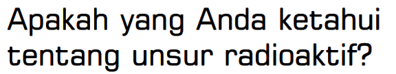 Apakah yang Anda ketahui tentang unsur radioaktif? 
