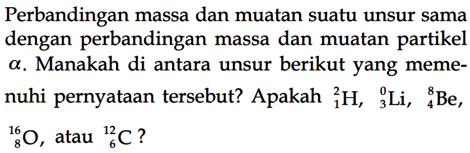 Perbandingan massa dan muatan suatu unsur sama dengan perbandingan massa dan muatan partikel a. Manakah di antara unsur berikut yang memenuhi pernyataan tersebut? Apakah 2 1 H, 0 3 Li, 8 4 Be,   16 8 O, atau 12 6 C? 