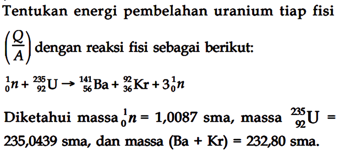 Tentukan energi pembelahan uranium tiap fisi (Q/A) dengan reaksi fisi sebagai berikut :
1 0 n + 235 92 U - > 141 56 Ba + 92 36 Kr + 3 1 0 n
Diketahui massa 1 0 n = 1,0087 sma, massa 235 92 U = 235,0439 sma, dan massa (Ba + Kr) = 232,80 sma.