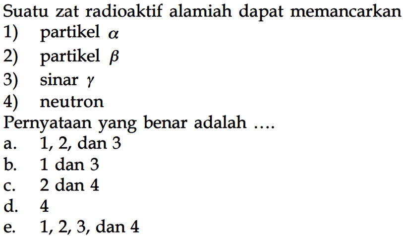 Suatu zat radioaktif alamiah dapat memancarkan
1) partikel a 
2) partikel b 
3)  sinar gamma 
4) neutron
Pernyataan yang benar adalah ....
a. 1, 2, dan 3
b. 1 dan 3
c. 2 dan 4
d. 4
e. 1, 2, 3, dan 4