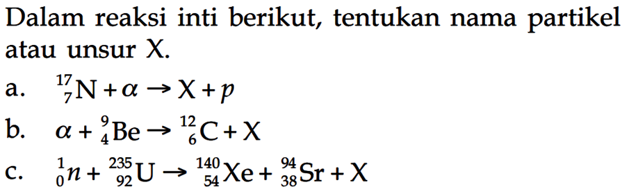 Dalam reaksi inti berikut, tentukan nama partikel atau unsur  X .a. N 7 17+a->X+p b. a+Be 4 9->C 6 12+X c. n 0 1+U 92 235->Xe 54 140+Sr 38 94+X 