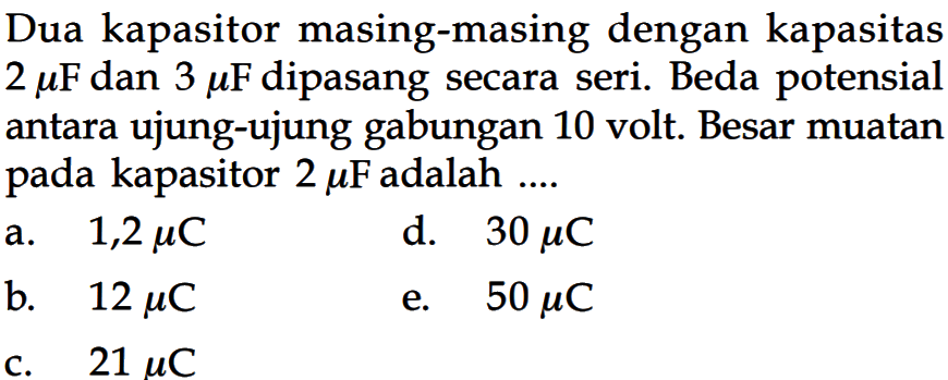 Dua kapasitor masing-masing dengan kapasitas  2 mu F  dan  3 mu F  dipasang secara seri. Beda potensial antara ujung-ujung gabungan 10 volt. Besar muatan pada kapasitor  2 mu F  adalah  ... . 