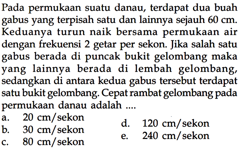 Pada permukaan suatu danau, terdapat dua buah gabus yang terpisah satu dan lainnya sejauh 60 cm. Keduanya turun naik bersama permukaan air dengan frekuensi 2 getar per sekon. Jika salah satu gabus berada di puncak bukit gelombang maka yang lainnya berada di lembah gelombang, sedangkan di antara kedua gabus tersebut terdapat satu bukit gelombang. Cepat rambat gelombang pada permukaan danau adalah....