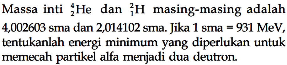 Massa inti   4 2 He  dan 2 1 H  masing-masing adalah 4,002603 sma dan 2,014102 sma. Jika 1 sma=931 MeV , tentukanlah energi minimum yang diperlukan untuk memecah partikel alfa menjadi dua deutron.